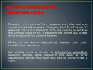 • Entretanto, muitos usuários ficam com medo de actualizar devido ao
  sistema operacional ser pirata. Esqueçam disso! Actualizar um SO
  pirata não vai deixá-lo inoperante. 95% dos usuários de Windows
  têm Windows pirata no PC, e actualizam-nos sempre que surgem
  novas actualizações no Windows Updates.

• Porém, ter um sistema desactualizado também pode causar
  instabilidade no computador.

• Não precisa deixar o recurso de Actualizações Automáticas
  totalmente activado. Basta configurá-lo para avisar de novas
  actualizações apenas. Para fazer isso, siga os procedimentos a
  seguir.
 
