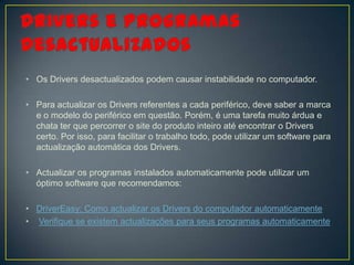 • Os Drivers desactualizados podem causar instabilidade no computador.

• Para actualizar os Drivers referentes a cada periférico, deve saber a marca
  e o modelo do periférico em questão. Porém, é uma tarefa muito árdua e
  chata ter que percorrer o site do produto inteiro até encontrar o Drivers
  certo. Por isso, para facilitar o trabalho todo, pode utilizar um software para
  actualização automática dos Drivers.

• Actualizar os programas instalados automaticamente pode utilizar um
  óptimo software que recomendamos:

• DriverEasy: Como actualizar os Drivers do computador automaticamente
• Verifique se existem actualizações para seus programas automaticamente
 