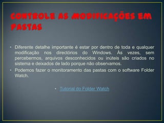 • Diferente detalhe importante é estar por dentro de toda e qualquer
  modificação nos directórios do Windows. Às vezes, sem
  percebermos, arquivos desconhecidos ou inúteis são criados no
  sistema e deixados de lado porque não observamos.
• Podemos fazer o monitoramento das pastas com o software Folder
  Watch.

                     • Tutorial do Folder Watch
 