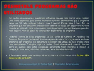 •   Em muitas circunstâncias, instalamos softwares apenas para corrigir algo, realizar
    uma tarefa específica para aquele momento e pronto! Esquecemos que o programa
    existe no PC. Não sinta-se culpado, isso é normal. Porém, não é bom. Ter um
    programa que não utilizamos instalado no sistema só ocupa um espaço no HD que
    poderia ser utilizado para outras coisas mais importantes, ou simplesmente para ter
    mais espaço. Além de pesar no computador, dependendo do programa.

•   Portanto, confira os seus programas: Vá ao Painel de Controle ► Adicionar ou
    Remover Programas (no Menu Iniciar ou na pasta Arquivos de programas) e verifique
    programa por programa. Se porventura identificar não utiliza, ou não precisa mais
    usar, desinstale-o. É simples, rápido e melhor. Principalmente se for uma toolbar ou
    barra de buscas pois estes aplicativos geralmente tiram memória e deixam a
    navegação mais lenta, além de monitorarem as actividades do usuário.

•   A ferramenta certa para remover várias toolbars e outras barras é o Toolbar S&D
    desenvolvido por Eric71.

           •   Link para download do Toolbar S&D ║ Changelog da ferramenta
 