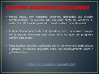 • Muitas vezes, sem notarmos, arquivos duplicados são criados
  sorrateiramente no sistema. Um em cada canto do Windows. E
  assim fica difícil saber quais são, quantos são e onde eles estão.

• E dependendo do tamanho e do tipo de arquivo, pode fazer com que
  certas pastas demorem mais para abrir, ou que um programa
  demore para iniciar.

• Para localizar arquivos duplicados em um sistema você pode utilizar
  o gratuito Bytessence DuplicateFinder, que particularmente utilizo e
  gosto bastante.



              • Tutorial do Bytessence DuplicateFinder
 
