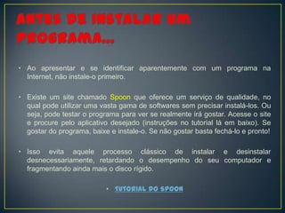 • Ao apresentar e se identificar aparentemente com um programa na
  Internet, não instale-o primeiro.

• Existe um site chamado Spoon que oferece um serviço de qualidade, no
  qual pode utilizar uma vasta gama de softwares sem precisar instalá-los. Ou
  seja, pode testar o programa para ver se realmente irá gostar. Acesse o site
  e procure pelo aplicativo desejado (instruções no tutorial lá em baixo). Se
  gostar do programa, baixe e instale-o. Se não gostar basta fechá-lo e pronto!

• Isso evita aquele processo clássico de instalar e desinstalar
  desnecessariamente, retardando o desempenho do seu computador e
  fragmentando ainda mais o disco rígido.

                           • Tutorial do Spoon
 