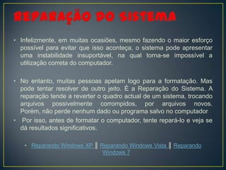 • Infelizmente, em muitas ocasiões, mesmo fazendo o maior esforço
  possível para evitar que isso aconteça, o sistema pode apresentar
  uma instabilidade insuportável, na qual torna-se impossível a
  utilização correta do computador.

• No entanto, muitas pessoas apelam logo para a formatação. Mas
  pode tentar resolver de outro jeito. É a Reparação do Sistema. A
  reparação tende a reverter o quadro actual de um sistema, trocando
  arquivos possivelmente corrompidos, por arquivos novos.
  Porém, não perde nenhum dado ou programa salvo no computador
• Por isso, antes de formatar o computador, tente repará-lo e veja se
  dá resultados significativos.

   • Reparando Windows XP ║ Reparando Windows Vista ║ Reparando
                             Windows 7
 