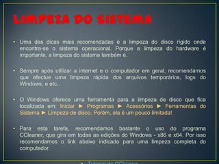• Uma das dicas mais recomendadas é a limpeza do disco rígido onde
  encontra-se o sistema operacional. Porque a limpeza do hardware é
  importante, a limpeza do sistema também é.

• Sempre após utilizar a internet e o computador em geral, recomendamos
  que efectue uma limpeza rápida dos arquivos temporários, logs do
  Windows, e etc..

• O Windows oferece uma ferramenta para a limpeza de disco que fica
  localizada em: Iniciar ► Programas ► Acessórios ► Ferramentas do
  Sistema ► Limpeza de disco. Porém, ela é um pouco limitada!

• Para esta tarefa, recomendamos bastante o uso do programa
  CCleaner, que gira em todas as edições do Windows - x86 e x64. Por isso
  recomendamos o link abaixo indicado para uma limpeza completa do
  computador.
 