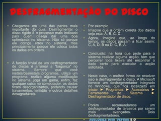 •   Chegamos em uma das partes mais             •   Por exemplo
    importante do guia. Desfragmentar o         •   Imagine que a ordem correta dos dados
    disco rígido é o processo mais indicado         seja esta: A, B, C, D.
    para quem deseja dar uma boa                •   Agora, imagine que, ao longo do
    optimizada no sistema. Não só porque            tempo, os dados passam a ficar assim:
    ele corrige erros no sistema, mas               C, A, D, B ou D, C, B, A.
    principalmente porque ele coloca todos
    os dados em ordem.
                                                •   Conclusão: na hora que pede para o
                                                    sistema realizar alguma acção, tem que
                                                    percorrer toda lixeira até encontrar o
•   A função trivial de um desfragmentador          dado certo para executar a acção
    de discos é arrumar a "bagunça" no              solicitada.
    sistema.      Sempre      que        você
    instala/desinstala programas, utiliza um
    programa, realiza alguma modificação        •   Neste caso, o melhor forma de resolver
    no sistema, joga um game, enfim, faz            isso é desfragmentar o disco. A Microsoft
    qualquer coisa no computador, os dados          fornece um desfragmentador integrado
    ficam desorganizados, podendo causar            no Windows, que fica localizado em
    travamentos, lentidão e outros detalhes         Iniciar ► Programas ► Acessórios ►
    desagradáveis.                                  Ferramentas      do      Sistema      ►
                                                    Desfragmentador de disco.

                                                •   Porém        recomendamos           um
                                                    desfragmentador de terceiros por serem
                                                    mais          avançados.           Dois
                                                    desfragmentadores.
                                                •    Auslogics Disk Defrag e o
 