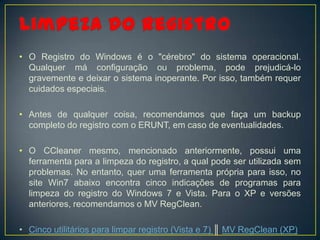 • O Registro do Windows é o "cérebro" do sistema operacional.
  Qualquer má configuração ou problema, pode prejudicá-lo
  gravemente e deixar o sistema inoperante. Por isso, também requer
  cuidados especiais.

• Antes de qualquer coisa, recomendamos que faça um backup
  completo do registro com o ERUNT, em caso de eventualidades.

• O CCleaner mesmo, mencionado anteriormente, possui uma
  ferramenta para a limpeza do registro, a qual pode ser utilizada sem
  problemas. No entanto, quer uma ferramenta própria para isso, no
  site Win7 abaixo encontra cinco indicações de programas para
  limpeza do registro do Windows 7 e Vista. Para o XP e versões
  anteriores, recomendamos o MV RegClean.

• Cinco utilitários para limpar registro (Vista e 7) ║ MV RegClean (XP)
 