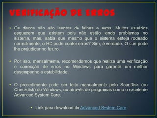 • Os discos não são isentos de falhas e erros. Muitos usuários
  esquecem que existem pois não estão tendo problemas no
  sistema, mas, sabia que mesmo que o sistema esteja rodeado
  normalmente, o HD pode conter erros? Sim, é verdade. O que pode
  lhe prejudicar no futuro.

• Por isso, mensalmente, recomendamos que realize uma verificação
  e correcção de erros no Windows para garantir um melhor
  desempenho e estabilidade.

• O procedimento pode ser feito manualmente pelo ScanDisk (ou
  Checkdisk) do Windows, ou através de programas como o excelente
  Advanced System Care.

          • Link para download do Advanced System Care
 