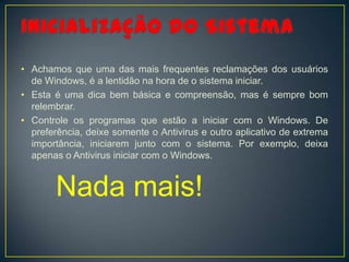 • Achamos que uma das mais frequentes reclamações dos usuários
  de Windows, é a lentidão na hora de o sistema iniciar.
• Esta é uma dica bem básica e compreensão, mas é sempre bom
  relembrar.
• Controle os programas que estão a iniciar com o Windows. De
  preferência, deixe somente o Antivirus e outro aplicativo de extrema
  importância, iniciarem junto com o sistema. Por exemplo, deixa
  apenas o Antivirus iniciar com o Windows.


       Nada mais!
 