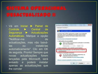 • Vá em Iniciar ► Painel de
  Controle      ►     Central     de
  Segurança ► Actualizações
  Automáticas. Marque a opção
  "Notificar-me                   de
  actualizações, mas não baixá-
  las          ou        instalá-las
  automaticamente". Clic em OK
  de seguida. Pronto! Sempre que
  novas      actualizações    forem
  lançadas pela Microsoft, será
  avisado e poderá instalar
  apenas as actualizações que
  lhe convier
 