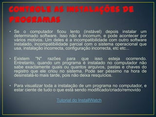 • Se o computador ficou lento (instável) depois instalar um
  determinado software. Isso não é incomum, e pode acontecer por
  vários motivos. Um deles é a incompatibilidade com outro software
  instalado, incompatibilidade parcial com o sistema operacional que
  usa, instalação incorrecta, configuração incorrecta, etc etc...

• Existem "N" razões para que isso esteja ocorrendo.
  Entretanto, quando um programa é instalado no computador não
  sabe exactamente quais ou quantos arquivos, pastas e chaves do
  registro que ele criou no sistema. Pode ser péssimo na hora de
  desinstalá-lo mais tarde, pois não deixa resquícios.

• Para visualizar toda a instalação de um programa no computador, e
  estar ciente de tudo o que está sendo modificado/criado/removido

                       Tutorial do InstallWatch
 