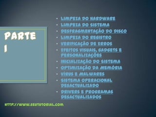 •   Limpeza do Hardware
                      •   Limpeza do Sistema
                      •   Desfragmentação do Disco
                      •   Limpeza do Registro
                      •   Verificação de Erros
                      •   Efeitos visuais, gadgets e
                          personalizações
                      •   Inicialização do Sistema
                      •   Optimização da Memória
                      •   Vírus e Malwares
                      •   Sistema Operacional
                          Desactualizado
                      •   Drivers e Programas
                          Desactualizados
http://www.seututorial.com
 