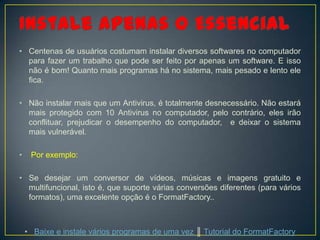 • Centenas de usuários costumam instalar diversos softwares no computador
  para fazer um trabalho que pode ser feito por apenas um software. E isso
  não é bom! Quanto mais programas há no sistema, mais pesado e lento ele
  fica.

• Não instalar mais que um Antivirus, é totalmente desnecessário. Não estará
  mais protegido com 10 Antivirus no computador, pelo contrário, eles irão
  conflituar, prejudicar o desempenho do computador, e deixar o sistema
  mais vulnerável.

•    Por exemplo:

• Se desejar um conversor de vídeos, músicas e imagens gratuito e
  multifuncional, isto é, que suporte várias conversões diferentes (para vários
  formatos), uma excelente opção é o FormatFactory..



    • Baixe e instale vários programas de uma vez ║ Tutorial do FormatFactory
 