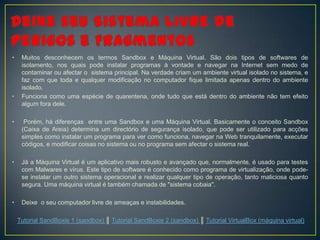 •    Muitos desconhecem os termos Sandbox e Máquina Virtual. São dois tipos de softwares de
     isolamento, nos quais pode instalar programas à vontade e navegar na Internet sem medo de
     contaminar ou afectar o sistema principal. Na verdade criam um ambiente virtual isolado no sistema, e
     faz com que toda e qualquer modificação no computador fique limitada apenas dentro do ambiente
     isolado.
•    Funciona como uma espécie de quarentena, onde tudo que está dentro do ambiente não tem efeito
     algum fora dele.

•     Porém, há diferenças entre uma Sandbox e uma Máquina Virtual. Basicamente o conceito Sandbox
     (Caixa de Areia) determina um directório de segurança isolado, que pode ser utilizado para acções
     simples como instalar um programa para ver como funciona, navegar na Web tranquilamente, executar
     códigos, e modificar coisas no sistema ou no programa sem afectar o sistema real.

•    Já a Máquina Virtual é um aplicativo mais robusto e avançado que, normalmente, é usado para testes
     com Malwares e vírus. Este tipo de software é conhecido como programa de virtualização, onde pode-
     se instalar um outro sistema operacional e realizar qualquer tipo de operação, tanto maliciosa quanto
     segura. Uma máquina virtual é também chamada de "sistema cobaia".

•    Deixe o seu computador livre de ameaças e instabilidades.

    Tutorial SandBoxie 1 (sandbox) ║ Tutorial SandBoxie 2 (sandbox) ║ Tutorial VirtualBox (máquina virtual)
 