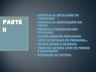 • Controle as Instalações de
  Programas
• Controle as Modificações em
  Pastas
• Desinstale Programas Não
  Utilizados
• Elimine Arquivos Duplicados
• Antes de Instalar um Programa...
• Instale Apenas o Essencial
• Deixe seu Sistema Livre de Perigos
  e Fragmentos
• Reparação do Sistema
 