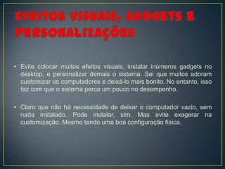 • Evite colocar muitos efeitos visuais, instalar inúmeros gadgets no
  desktop, e personalizar demais o sistema. Sei que muitos adoram
  customizar os computadores e deixá-lo mais bonito. No entanto, isso
  faz com que o sistema perca um pouco no desempenho.

• Claro que não há necessidade de deixar o computador vazio, sem
  nada instalado. Pode instalar, sim. Mas evite exagerar na
  customização. Mesmo tendo uma boa configuração física.
 