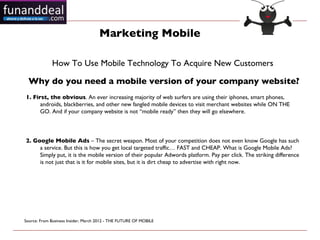 Marketing Mobile

             How To Use Mobile Technology To Acquire New Customers 

  Why do you need a mobile version of your company website?
1. First, the obvious. An ever increasing majority of web surfers are using their iphones, smart phones,
      androids, blackberries, and other new fangled mobile devices to visit merchant websites while ON THE
      GO. And if your company website is not “mobile ready” then they will go elsewhere.



2. Google Mobile Ads – The secret weapon. Most of your competition does not even know Google has such
     a service. But this is how you get local targeted traffic… FAST and CHEAP. What is Google Mobile Ads?
     Simply put, it is the mobile version of their popular Adwords platform. Pay per click. The striking difference
     is not just that is it for mobile sites, but it is dirt cheap to advertise with right now.




Source: From Business Insider, March 2012 - THE FUTURE OF MOBILE 
 