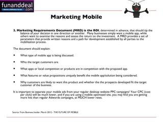 Marketing Mobile

3. Marketing Requirements Document (MRD) is the ROI, determined in advance, that should tip the
    balance of your decision in one direction or another.  Many businesses simply want a mobile app, while
    others want to examine the reasons and assess the return on the investment.  A MRD provides a set of
    parameters that provide written reasons and a path for development established by all parties to the
    mobilization process.

The document should explain:

•      What type of mobile app is being discussed.

•      Who the target customers are.

•      What apps or local competition or products are in competition with the proposed app.

•      What features or value propositions uniquely benefit the mobile app/solution being considered.

•      Why customers are likely to want this product and whether the the prospects developed fit the target
       customer of the business.

It is important to separate your mobile ads from your regular desktop website PPC campaigns! Your CPC (cost
        per click) will be much lower, and if you are using a mobile optimized site, you may find you are getting
        more hits than regular Adwords campaigns, at MUCH lower rates.



Source: From Business Insider, March 2012 - THE FUTURE OF MOBILE 
 