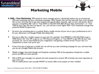 Marketing Mobile

4. SMS – Text Marketing. SMS stands for short message service. I absolutely implore you to incorporate
     SMS text marketing into your marketing campaigns. Why? People who surf the web with their smart phones
     like to text. And they like to get text coupons and special offers, instantly, right on their cell phones. And if
     you put a compelling offer such as “Text DOG to 555-555-5555 $20 off your dog’s examination”, or “Text
     TIRE for buy 3 get one free tire special”, etc., you will see a much higher ROI. I can’t emphasize enough how
     powerful Mobile Coupons are!

•      So here’s the marketing plan in a nutshell. Build a mobile version of your site or pay a professional to do it
       for you. Advertise it on Google Mobile Ads (Adwords).

•      Put out an offer for a mobile coupon on your site. For example: Text DESERT to 555-555-5555 to get a
       FREE Desert! Or Text VIP to get on our VIP Discount Program, or Text 20OFF to get 20% off your next
       purchase, etc. You’re only limited by your imagination. Like getting a mobile version of your site, it is
       inexpensive to have it set up for you.

•      In fact if you let us build you a mobile site, we will set up a text marketing campaign for you, and even help
       you set up a Google Mobile Ads account.

•      Mobile is bigger than both Google and Facebook combined. 96% of the population already has a mobile
       phone and 60% are smart phones.

•      95% of SMS text messages are opened and read compared to around 10% of emails, but most important to
       you is this one:
       73% of mobile phone users actually WANT to receive offers and coupons on their mobiles!


Source: From Business Insider, March 2012 - THE FUTURE OF MOBILE 
 