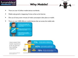 Why Mobile?

•   There are over 4.2 billion mobile devices worldwide.

•   Mobile web growth is happening 4 times as fast as the Internet.

•   One out of every seven minutes of media consumption takes place on mobile.

•   There are over 5,000 different mobile devices that can access the mobile web.
 