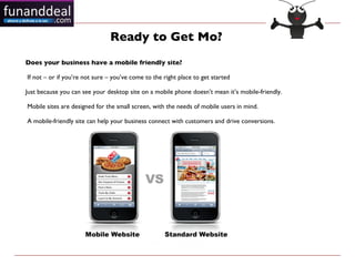 Ready to Get Mo?
Does your business have a mobile friendly site?

If not – or if you’re not sure – you’ve come to the right place to get started

Just because you can see your desktop site on a mobile phone doesn’t mean it’s mobile-friendly.

Mobile sites are designed for the small screen, with the needs of mobile users in mind.

A mobile-friendly site can help your business connect with customers and drive conversions.
 
