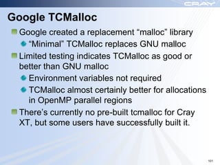 Google TCMalloc
 Google created a replacement “malloc” library
   “Minimal” TCMalloc replaces GNU malloc
 Limited testing indicates TCMalloc as good or
 better than GNU malloc
   Environment variables not required
   TCMalloc almost certainly better for allocations
   in OpenMP parallel regions
 There‟s currently no pre-built tcmalloc for Cray
 XT, but some users have successfully built it.



                                                      101
 