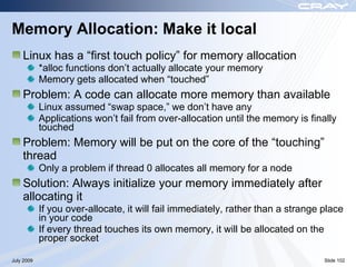Memory Allocation: Make it local
    Linux has a “first touch policy” for memory allocation
            *alloc functions don‟t actually allocate your memory
            Memory gets allocated when “touched”
    Problem: A code can allocate more memory than available
            Linux assumed “swap space,” we don‟t have any
            Applications won‟t fail from over-allocation until the memory is finally
            touched
    Problem: Memory will be put on the core of the “touching”
    thread
            Only a problem if thread 0 allocates all memory for a node
    Solution: Always initialize your memory immediately after
    allocating it
            If you over-allocate, it will fail immediately, rather than a strange place
            in your code
            If every thread touches its own memory, it will be allocated on the
            proper socket

July 2009                                                                         Slide 102
 