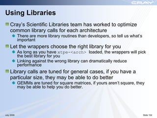 Using Libraries
    Cray‟s Scientific Libraries team has worked to optimize
    common library calls for each architecture
            There are more library routines than developers, so tell us what‟s
            important
    Let the wrappers choose the right library for you
            As long as you have xtpe-<arch> loaded, the wrappers will pick
            the best library for you
            Linking against the wrong library can dramatically reduce
            performance
    Library calls are tuned for general cases, if you have a
    particular size, they may be able to do better
            GEMMs are tuned for square matrices, if yours aren‟t square, they
            may be able to help you do better.




July 2009                                                                        Slide 104
 