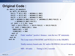 Original Code :
        do NBC=1_ST,MAXFRIC
           do NC=1_ST,NCELLS
            DX(1) = XC(1,NC) - MUDWAL(1,NBC)
            DX(2) = XC(2,NC) - MUDWAL(2,NBC)
            DX(3) = XC(3,NC) - MUDWAL(3,NBC)
            DOT = MUDWAL(4,NBC)*DX(1) + (MUDWAL(5,NBC)*DX(2) &
                 + MUDWAL(6,NBC)*DX(3))
            if (DOT > 0.0_FP) then
             DST = DX(1)*DX(1) + DX(2)*DX(2) + DX(3)*DX(3)
             if (DST < DWALL(NC)) then
              DWALL(NC) = DST
              ICHNG(NC) = NBC
             end if
            end if     Finds ‘smallest’ ‘positive’ distance : note the two ‘IF’ statements
           end do
          end do       The Loop count of MAXFRIC and NCELLS is in the 100,000’s

                          Totally memory bound code, XC and/or MUDWALL do not fit into cach

                          MPI – 64 ranks    : Timing is 261.2 seconds


February 10                                                                             Slide 106
 