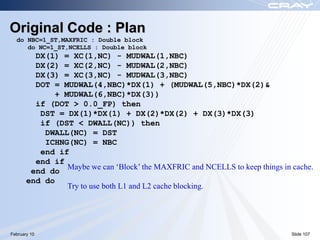 Original Code : Plan
  do NBC=1_ST,MAXFRIC : Double block
     do NC=1_ST,NCELLS : Double block
         DX(1) = XC(1,NC) - MUDWAL(1,NBC)
         DX(2) = XC(2,NC) - MUDWAL(2,NBC)
         DX(3) = XC(3,NC) - MUDWAL(3,NBC)
         DOT = MUDWAL(4,NBC)*DX(1) + (MUDWAL(5,NBC)*DX(2)&
             + MUDWAL(6,NBC)*DX(3))
         if (DOT > 0.0_FP) then
          DST = DX(1)*DX(1) + DX(2)*DX(2) + DX(3)*DX(3)
          if (DST < DWALL(NC)) then
           DWALL(NC) = DST
           ICHNG(NC) = NBC
          end if
         end if
                Maybe we can ‘Block’ the MAXFRIC and NCELLS to keep things in cache.
        end do
       end do
                Try to use both L1 and L2 cache blocking.




February 10                                                                   Slide 107
 