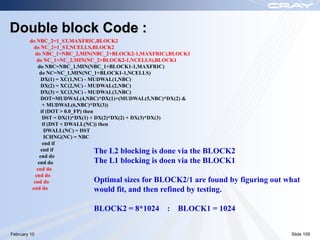 Double block Code :
        do NBC_2=1_ST,MAXFRIC,BLOCK2
          do NC_2=1_ST,NCELLS,BLOCK2
           do NBC_1=NBC_2,MIN(NBC_2+BLOCK2-1,MAXFRIC),BLOCK1
            do NC_1=NC_2,MIN(NC_2+BLOCK2-1,NCELLS),BLOCK1
             do NBC=NBC_1,MIN(NBC_1+BLOCK1-1,MAXFRIC)
              do NC=NC_1,MIN(NC_1+BLOCK1-1,NCELLS)
               DX(1) = XC(1,NC) - MUDWAL(1,NBC)
               DX(2) = XC(2,NC) - MUDWAL(2,NBC)
               DX(3) = XC(3,NC) - MUDWAL(3,NBC)
               DOT=MUDWAL(4,NBC)*DX(1)+(MUDWAL(5,NBC)*DX(2) &
                + MUDWAL(6,NBC)*DX(3))
               if (DOT > 0.0_FP) then
                DST = DX(1)*DX(1) + DX(2)*DX(2) + DX(3)*DX(3)
                if (DST < DWALL(NC)) then
                 DWALL(NC) = DST
                 ICHNG(NC) = NBC
                end if
               end if                 The L2 blocking is done via the BLOCK2
              end do
             end do                   The L1 blocking is doen via the BLOCK1
            end do
           end do
          end do                      Optimal sizes for BLOCK2/1 are found by   figuring out what
         end do                       would fit, and then refined by testing.

                             BLOCK2 = 8*1024 : BLOCK1 = 1024


February 10                                                                                   Slide 109
 