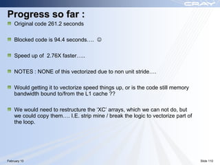 Progress so far :
    Original code 261.2 seconds

    Blocked code is 94.4 seconds…. 

    Speed up of 2.76X faster…..

    NOTES : NONE of this vectorized due to non unit stride….

    Would getting it to vectorize speed things up, or is the code still memory
    bandwidth bound to/from the L1 cache ??

    We would need to restructure the „XC‟ arrays, which we can not do, but
    we could copy them…. I.E. strip mine / break the logic to vectorize part of
    the loop.




February 10                                                                       Slide 110
 