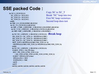 SSE packed Code :
        do NC=1_ST,NCELLS
                                                  Copy XC to XC_T
          XC_T(NC,1) = XC(1,NC)                Break ‘NC’ loop into two
          XC_T(NC,2) = XC(2,NC)
          XC_T(NC,3) = XC(3,NC)
                                               First NC loop vectorizes
         enddo                                 Second loop does test
         do NBC_2=1_ST,MAXFRIC,BLOCK2
          do NC_2=1_ST,NCELLS,BLOCK2
          do NBC_1=NBC_2,MIN(NBC_2+BLOCK2-1,MAXFRIC),BLOCK1
           do NC_1=NC_2,MIN(NC_2+BLOCK2-1,NCELLS),BLOCK1
           do NBC=NBC_1,MIN(NBC_1+BLOCK1-1,MAXFRIC)
              do NC=NC_1,MIN(NC_1+BLOCK1-1,NCELLS) :Break loop
               DX_T(NC,1) = XC_T(NC,1) - MUDWAL(1,NBC)
               DX_T(NC,2) = XC_T(NC,2) - MUDWAL(2,NBC)
               DX_T(NC,3) = XC_T(NC,3) - MUDWAL(3,NBC)
               DOT_T(NC)=MUDWAL(4,NBC)*DX_T(NC,1)+ &
                (MUDWAL(5,NBC)*DX_T(NC,2)+MUDWAL(6,NBC)*DX_T(NC,3))
              enddo
              do NC=NC_1,MIN(NC_1+BLOCK1-1,NCELLS)
               if (DOT_T(NC) > 0.0_FP) then
                DST = DX_T(NC,1)*DX_T(NC,1) &
                   + DX_T(NC,2)*DX_T(NC,2)+DX_T(NC,3)*DX_T(NC,3)
                if (DST < DWALL(NC)) then
                 DWALL(NC) = DST
                 ICHNG(NC) = NBC
                end if
               end if
              end do; end do; end do; end do; end do; end do


February 10                                                               Slide 111
 