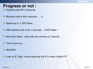 Progress or not :
    Original code 261.2 seconds

    Blocked code is 94.4 seconds…. 

    Speed up of 2.76X faster…..

    SSE packed code is 92.1 seconds… 2.83X faster…

    Not much faster; code still very memory (L1 bound)

    Time to give up……

    NEVER!!!

    Look at „IF‟ logic; would switching the IF‟s make it faster???



February 10                                                          Slide 112
 