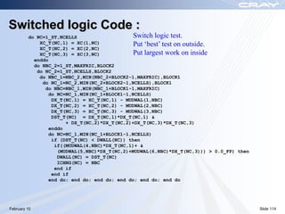 Switched logic Code :
         do NC=1_ST,NCELLS                     Switch logic test.
             XC_T(NC,1) = XC(1,NC)             Put ‘best’ test on outside.
             XC_T(NC,2) = XC(2,NC)
             XC_T(NC,3) = XC(3,NC)             Put largest work on inside
           enddo
           do NBC_2=1_ST,MAXFRIC,BLOCK2
            do NC_2=1_ST,NCELLS,BLOCK2
             do NBC_1=NBC_2,MIN(NBC_2+BLOCK2-1,MAXFRIC),BLOCK1
              do NC_1=NC_2,MIN(NC_2+BLOCK2-1,NCELLS),BLOCK1
               do NBC=NBC_1,MIN(NBC_1+BLOCK1-1,MAXFRIC)
                 do NC=NC_1,MIN(NC_1+BLOCK1-1,NCELLS)
                  DX_T(NC,1) = XC_T(NC,1) - MUDWAL(1,NBC)
                  DX_T(NC,2) = XC_T(NC,2) - MUDWAL(2,NBC)
                  DX_T(NC,3) = XC_T(NC,3) - MUDWAL(3,NBC)
                  DST_T(NC) = DX_T(NC,1)*DX_T(NC,1) &
                       + DX_T(NC,2)*DX_T(NC,2)+DX_T(NC,3)*DX_T(NC,3)
                 enddo
                 do NC=NC_1,MIN(NC_1+BLOCK1-1,NCELLS)
                  if (DST_T(NC) < DWALL(NC)) then
                   if((MUDWAL(4,NBC)*DX_T(NC,1)+ &
                    (MUDWAL(5,NBC)*DX_T(NC,2)+MUDWAL(6,NBC)*DX_T(NC,3))) > 0.0_FP) then
                    DWALL(NC) = DST_T(NC)
                    ICHNG(NC) = NBC
                   end if
                  end if
                 end do; end do; end do; end do; end do; end do




February 10                                                                               Slide 114
 