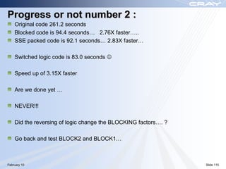 Progress or not number 2 :
    Original code 261.2 seconds
    Blocked code is 94.4 seconds… 2.76X faster…..
    SSE packed code is 92.1 seconds… 2.83X faster…

    Switched logic code is 83.0 seconds 

    Speed up of 3.15X faster

    Are we done yet …

    NEVER!!!

    Did the reversing of logic change the BLOCKING factors…. ?

    Go back and test BLOCK2 and BLOCK1…



February 10                                                      Slide 115
 