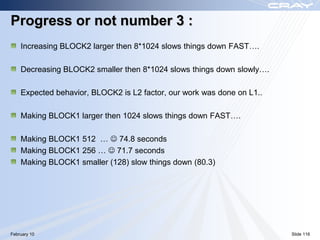 Progress or not number 3 :
    Increasing BLOCK2 larger then 8*1024 slows things down FAST….

    Decreasing BLOCK2 smaller then 8*1024 slows things down slowly….

    Expected behavior, BLOCK2 is L2 factor, our work was done on L1..

    Making BLOCK1 larger then 1024 slows things down FAST….

    Making BLOCK1 512 …  74.8 seconds
    Making BLOCK1 256 …  71.7 seconds
    Making BLOCK1 smaller (128) slow things down (80.3)




February 10                                                             Slide 116
 