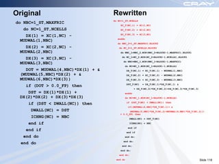 Original                           Rewritten
                                   do NC=1_ST,NCELLS
do NBC=1_ST,MAXFRIC
                                       XC_T(NC,1) = XC(1,NC)
   do NC=1_ST,NCELLS                   XC_T(NC,2) = XC(2,NC)
                                       XC_T(NC,3) = XC(3,NC)
   DX(1) = XC(1,NC) -
                                     enddo
 MUDWAL(1,NBC)
                                     do NBC_2=1_ST,MAXFRIC,BLOCK2
   DX(2) = XC(2,NC) -                  do NC_2=1_ST,NCELLS,BLOCK2
 MUDWAL(2,NBC)                         do NBC_1=NBC_2,MIN(NBC_2+BLOCK2-1,MAXFRIC),BLOCK1
                                        do NC_1=NC_2,MIN(NC_2+BLOCK2-1,NCELLS),BLOCK1
   DX(3) = XC(3,NC) -
                                          do NBC=NBC_1,MIN(NBC_1+BLOCK1-1,MAXFRIC)
 MUDWAL(3,NBC)
                                          do NC=NC_1,MIN(NC_1+BLOCK1-1,NCELLS)
   DOT = MUDWAL(4,NBC)*DX(1) + &              DX_T(NC,1) = XC_T(NC,1) - MUDWAL(1,NBC)
 (MUDWAL(5,NBC)*DX(2) + &                     DX_T(NC,2) = XC_T(NC,2) - MUDWAL(2,NBC)
 MUDWAL(6,NBC)*DX(3))                         DX_T(NC,3) = XC_T(NC,3) - MUDWAL(3,NBC)
                                              DST_T(NC)   = DX_T(NC,1)*DX_T(NC,1) &
    if (DOT > 0.0_FP) then
                                                   + DX_T(NC,2)*DX_T(NC,2)+DX_T(NC,3)*DX_T(NC,3)
    DST = DX(1)*DX(1) +                   enddo
 DX(2)*DX(2) + DX(3)*DX(3)                do NC=NC_1,MIN(NC_1+BLOCK1-1,NCELLS)
                                              if (DST_T(NC) < DWALL(NC)) then
     if (DST < DWALL(NC)) then
                                              if((MUDWAL(4,NBC)*DX_T(NC,1)+ &
     DWALL(NC) = DST                         (MUDWAL(5,NBC)*DX_T(NC,2)+MUDWAL(6,NBC)*DX_T(NC,3)))
                                       > 0.0_FP) then
     ICHNG(NC) = NBC                            DWALL(NC) = DST_T(NC)

     end if                                     ICHNG(NC) = NBC
                                              end if
    end if                                    end if
   end do                                 end do;
                                          end do;
  end do
                                        end do;
                                       end do;
                                       end do;
                                     end do                                                        Slide 118
 
