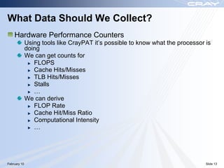 What Data Should We Collect?
    Hardware Performance Counters
              Using tools like CrayPAT it‟s possible to know what the processor is
              doing
              We can get counts for
                 FLOPS
                 Cache Hits/Misses
                 TLB Hits/Misses
                 Stalls
                 …
              We can derive
                 FLOP Rate
                 Cache Hit/Miss Ratio
                 Computational Intensity
                 …




February 10                                                                     Slide 13
 