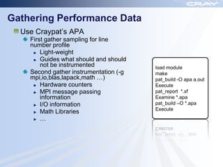 Gathering Performance Data
  Use Craypat‟s APA
    First gather sampling for line
    number profile
        Light-weight
        Guides what should and should
        not be instrumented             load module
    Second gather instrumentation (-g   make
    mpi,io,blas,lapack,math …)          pat_build -O apa a.out
        Hardware counters               Execute
        MPI message passing             pat_report *.xf
        information                     Examine *.apa
        I/O information                 pat_build –O *.apa
                                        Execute
        Math Libraries
        …
 