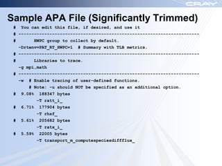 Sample APA File (Significantly Trimmed)
 #    You can edit this file, if desired, and use it
 # ----------------------------------------------------------------------
 #         HWPC group to collect by default.
     -Drtenv=PAT_RT_HWPC=1    # Summary with TLB metrics.
 # ----------------------------------------------------------------------
 #         Libraries to trace.
     -g mpi,math
 # ----------------------------------------------------------------------
     -w   # Enable tracing of user-defined functions.
          # Note: -u should NOT be specified as an additional option.
 #    9.08%    188347 bytes
              -T ratt_i_
 #    6.71%    177904 bytes
              -T rhsf_
 #    5.61%    205682 bytes
              -T ratx_i_
 #    5.59%    22005 bytes
              -T transport_m_computespeciesdiffflux_
 