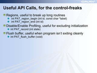 Useful API Calls, for the control-freaks
 Regions, useful to break up long routines
    int PAT_region_begin (int id, const char *label)
    int PAT_region_end (int id)
 Disable/Enable Profiling, useful for excluding initialization
    int PAT_record (int state)
 Flush buffer, useful when program isn‟t exiting cleanly
    int PAT_flush_buffer (void)
 