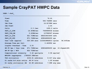 Sample CrayPAT HWPC Data
USER / rhsf_
------------------------------------------------------------------------
  Time%                                              74.6%
  Time                                        556.742885 secs
  Imb.Time                                       14.817686 secs
  Imb.Time%                                           2.6%
  Calls                         2.3 /sec            1200.0 calls
  PAPI_L1_DCM                14.406M/sec      7569486532 misses
  PAPI_TLB_DM                 0.225M/sec         117992047 misses
  PAPI_L1_DCA                921.729M/sec   484310815400 refs
  PAPI_FP_OPS                871.740M/sec   458044890200 ops
  User time (approx)         525.438 secs   1103418882813 cycles      94.4%Time
  Average Time per Call                           0.463952 sec
  CrayPat Overhead : Time       0.0%
  HW FP Ops / User time      871.740M/sec   458044890200 ops      10.4%peak(DP)
  HW FP Ops / WCT            822.722M/sec
  Computational intensity      0.42 ops/cycle         0.95 ops/ref
  MFLOPS (aggregate)   1785323.32M/sec
  TLB utilization            4104.61 refs/miss       8.017 avg uses
  D1 cache hit,miss ratios     98.4% hits             1.6% misses
  D1 cache utilization (M)    63.98 refs/miss        7.998 avg uses

February 10                                                                       Slide 18
 