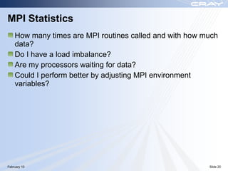 MPI Statistics
    How many times are MPI routines called and with how much
    data?
    Do I have a load imbalance?
    Are my processors waiting for data?
    Could I perform better by adjusting MPI environment
    variables?




February 10                                              Slide 20
 
