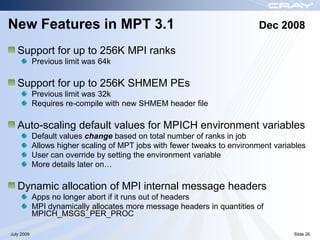 New Features in MPT 3.1                                                    Dec 2008

   Support for up to 256K MPI ranks
            Previous limit was 64k

   Support for up to 256K SHMEM PEs
            Previous limit was 32k
            Requires re-compile with new SHMEM header file

   Auto-scaling default values for MPICH environment variables
            Default values change based on total number of ranks in job
            Allows higher scaling of MPT jobs with fewer tweaks to environment variables
            User can override by setting the environment variable
            More details later on…

   Dynamic allocation of MPI internal message headers
            Apps no longer abort if it runs out of headers
            MPI dynamically allocates more message headers in quantities of
            MPICH_MSGS_PER_PROC

July 2009                                                                           Slide 26
 
