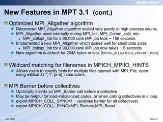 New Features in MPT 3.1 (cont.)
   Optimized MPI_Allgather algorithm
            Discovered MPI_Allgather algorithm scaled very poorly at high process counts
            MPI_Allgather used internally during MPI_Init, MPI_Comm_split, etc.
                MPI_collopt_Init for a 90,000 rank MPI job took ~ 158 seconds
            Implemented a new MPI_Allgather which scales well for small data sizes
                MPI_collopt_Init for a 90,000 rank MPI job now takes ~ 5 seconds
            New algorithm is default for 2048 bytes or less (MPICH_ALLGATHER_VSHORT_MSG)


   Wildcard matching for filenames in MPICH_MPIIO_HINTS
            Allows users to specify hints for multiple files opened with MPI_File_open
            using wildcard ( *, ?, [a-b] ) characters

   MPI Barrier before collectives
            Optionally inserts an MPI_Barrier call before a collective
            May be helpful for load-imbalanced codes, or when calling collectives in a loop
            export MPICH_COLL_SYNC=1 (enables barrier for all collectives)
            export MPICH_COLL_SYNC=MPI_Reduce,MPI_Bcast


July 2009                                                                                Slide 27
 