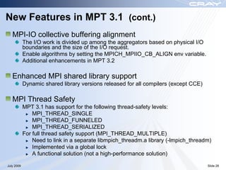 New Features in MPT 3.1 (cont.)
   MPI-IO collective buffering alignment
            The I/O work is divided up among the aggregators based on physical I/O
            boundaries and the size of the I/O request.
            Enable algorithms by setting the MPICH_MPIIO_CB_ALIGN env variable.
            Additional enhancements in MPT 3.2

   Enhanced MPI shared library support
            Dynamic shared library versions released for all compilers (except CCE)

   MPI Thread Safety
            MPT 3.1 has support for the following thread-safety levels:
                MPI_THREAD_SINGLE
                MPI_THREAD_FUNNELED
                MPI_THREAD_SERIALIZED
            For full thread safety support (MPI_THREAD_MULTIPLE)
                Need to link in a separate libmpich_threadm.a library (-lmpich_threadm)
                Implemented via a global lock
                A functional solution (not a high-performance solution)

July 2009                                                                             Slide 28
 