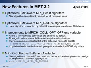 New Features in MPT 3.2                                                    April 2009
   Optimized SMP-aware MPI_Bcast algorithm
            New algorithm is enabled by default for all message sizes


   Optimized SMP-aware MPI_Reduce algorithm
            New algorithm is enabled by default for messages sizes below 128k bytes

   Improvements to MPICH_COLL_OPT_OFF env variable
            All the Cray-optimized collectives are enabled by default
            Finer-grain switch to enable/disable the optimized collectives
            Provide a comma-separated list of the collective names to disable
                 export MPICH_COLL_OPT_OFF=MPI_Allreduce,MPI_Bcast
            If optimized collective is disabled, you get the standard MPICH2 algorithms


   MPI-IO Collective Buffering Available
            New algorithm to divide I/O workload into Lustre stripe-sized pieces and assign
            those pieces to particular aggregators
            export MPICH_MPIIO_CB_ALIGN=2

July 2009                                                                             Slide 29
 