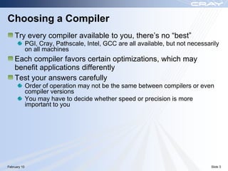 Choosing a Compiler
    Try every compiler available to you, there‟s no “best”
              PGI, Cray, Pathscale, Intel, GCC are all available, but not necessarily
              on all machines
    Each compiler favors certain optimizations, which may
    benefit applications differently
    Test your answers carefully
              Order of operation may not be the same between compilers or even
              compiler versions
              You may have to decide whether speed or precision is more
              important to you




February 10                                                                       Slide 3
 