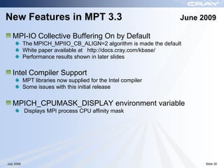 New Features in MPT 3.3                                            June 2009

   MPI-IO Collective Buffering On by Default
            The MPICH_MPIIO_CB_ALIGN=2 algorithm is made the default
            White paper available at http://docs.cray.com/kbase/
            Performance results shown in later slides

   Intel Compiler Support
            MPT libraries now supplied for the Intel compiler
            Some issues with this initial release


   MPICH_CPUMASK_DISPLAY environment variable
            Displays MPI process CPU affinity mask




July 2009                                                                Slide 30
 