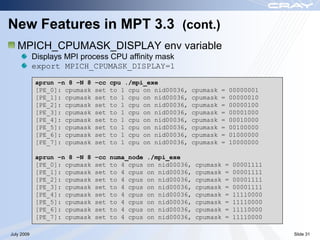 New Features in MPT 3.3 (cont.)
   MPICH_CPUMASK_DISPLAY env variable
            Displays MPI process CPU affinity mask
            export MPICH_CPUMASK_DISPLAY=1

            aprun –n 8 –N 8   –cc   cpu ./mpi_exe
            [PE_0]: cpumask   set   to 1 cpu on nid00036,   cpumask   =   00000001
            [PE_1]: cpumask   set   to 1 cpu on nid00036,   cpumask   =   00000010
            [PE_2]: cpumask   set   to 1 cpu on nid00036,   cpumask   =   00000100
            [PE_3]: cpumask   set   to 1 cpu on nid00036,   cpumask   =   00001000
            [PE_4]: cpumask   set   to 1 cpu on nid00036,   cpumask   =   00010000
            [PE_5]: cpumask   set   to 1 cpu on nid00036,   cpumask   =   00100000
            [PE_6]: cpumask   set   to 1 cpu on nid00036,   cpumask   =   01000000
            [PE_7]: cpumask   set   to 1 cpu on nid00036,   cpumask   =   10000000

            aprun –n 8 –N 8   –cc   numa_node   ./mpi_exe
            [PE_0]: cpumask   set   to 4 cpus   on nid00036,   cpumask   =   00001111
            [PE_1]: cpumask   set   to 4 cpus   on nid00036,   cpumask   =   00001111
            [PE_2]: cpumask   set   to 4 cpus   on nid00036,   cpumask   =   00001111
            [PE_3]: cpumask   set   to 4 cpus   on nid00036,   cpumask   =   00001111
            [PE_4]: cpumask   set   to 4 cpus   on nid00036,   cpumask   =   11110000
            [PE_5]: cpumask   set   to 4 cpus   on nid00036,   cpumask   =   11110000
            [PE_6]: cpumask   set   to 4 cpus   on nid00036,   cpumask   =   11110000
            [PE_7]: cpumask   set   to 4 cpus   on nid00036,   cpumask   =   11110000

July 2009                                                                               Slide 31
 